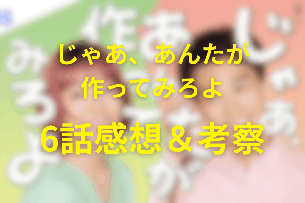 じゃあ、あんたが作ってみろよ6話の感想＆考察。