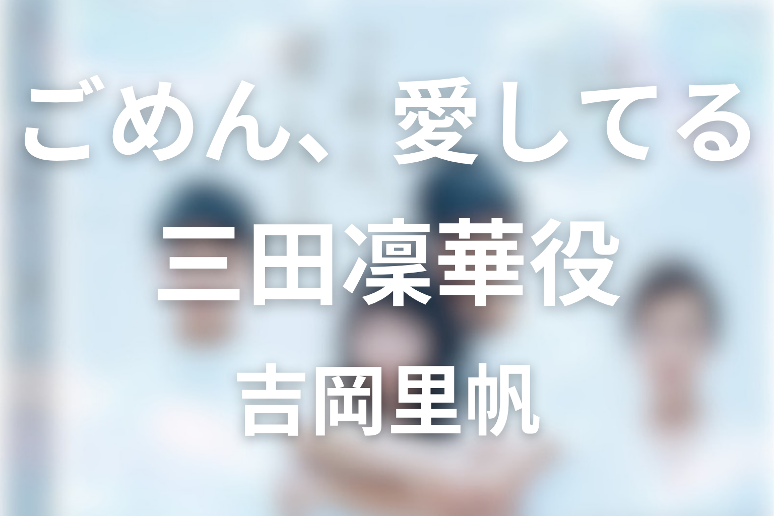 ドラマ「ごめん、愛してる(ごめ愛)」の吉岡里帆は何役？三田凜華の恋とキャスト相関図