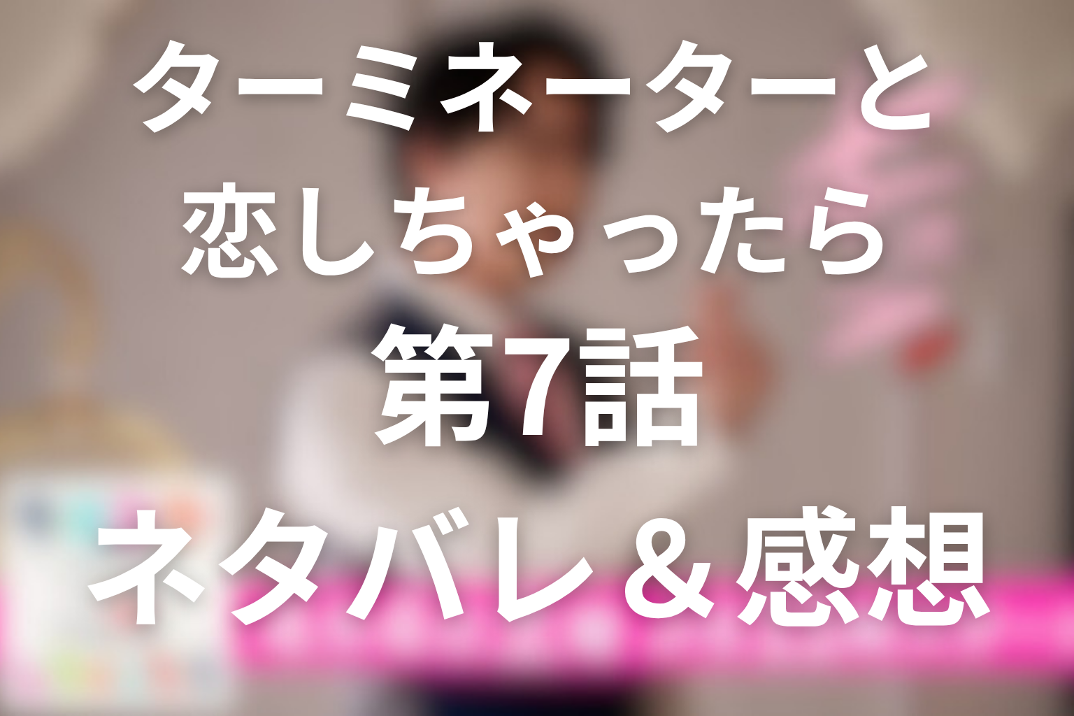 「ターミネーターと恋しちゃったら」7話のネタバレ＆感想考察。エータの初恋と記憶消去、未来に戻る究極の選択
