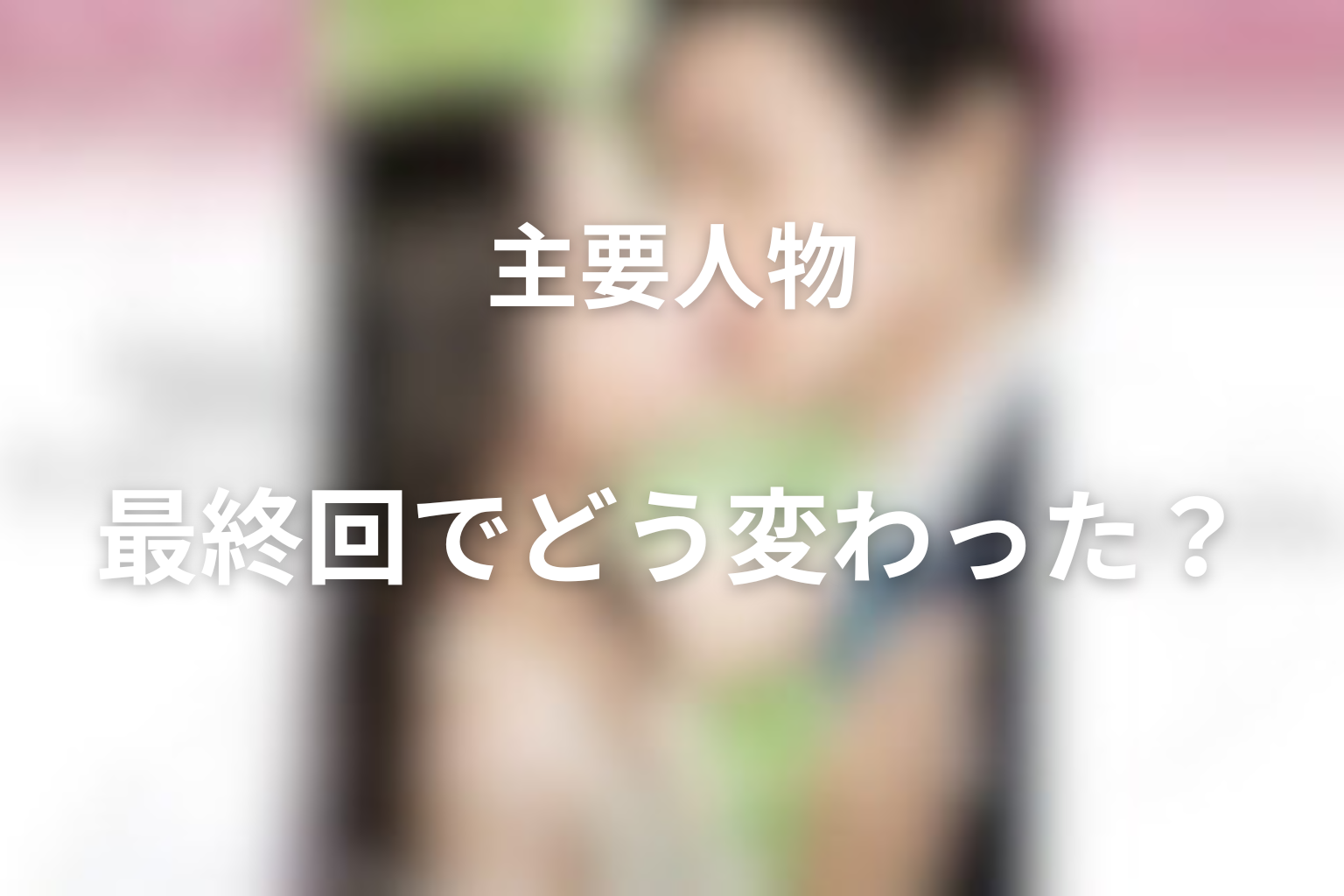 人物考察：主要人物は最終回でどう変わった？