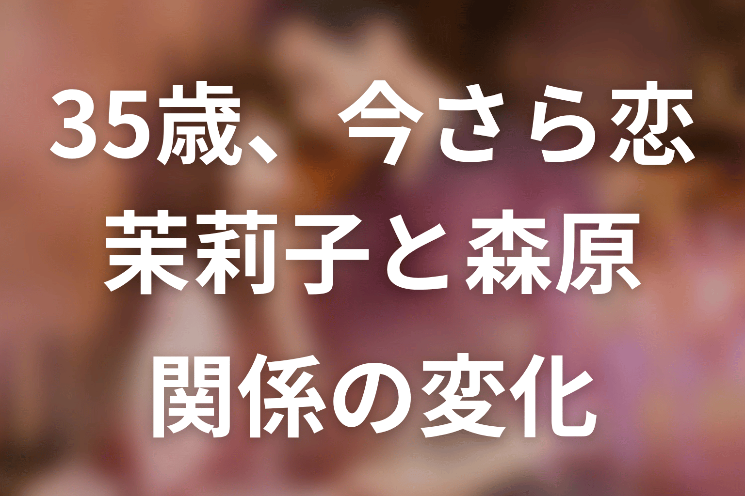 【35歳、今さら恋とかありえない】原作中盤ネタバレ｜茉莉子と森原の関係