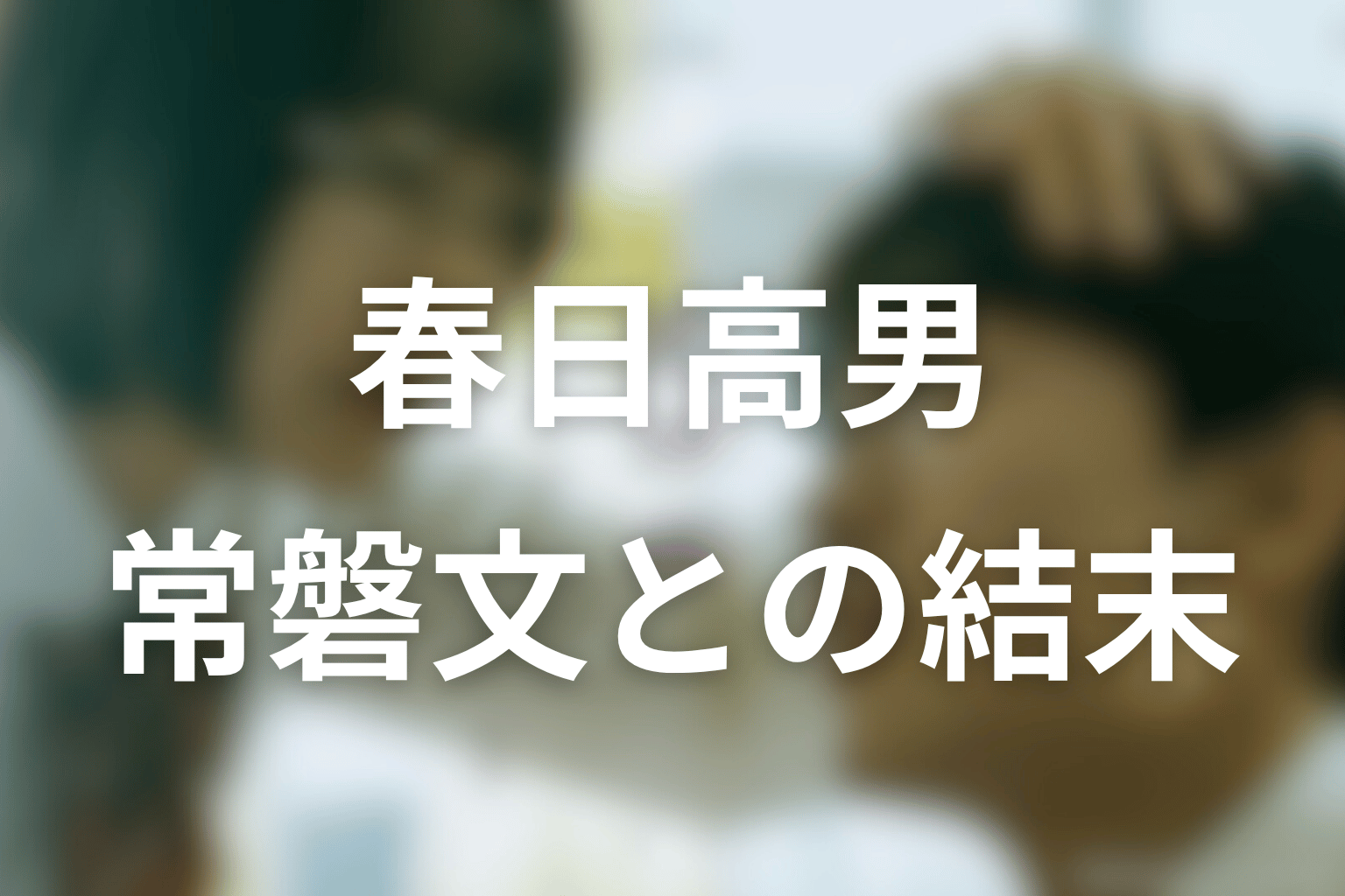 春日高男は最後どうなる?常磐文と生きる結末を考察