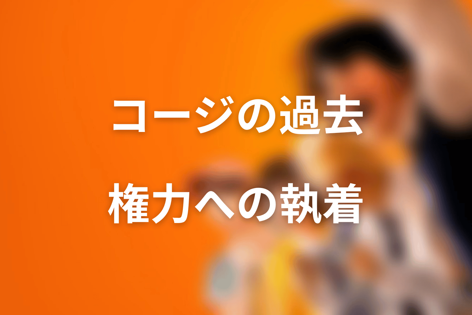 コージの過去を考察｜なぜ権力を求める人物になったのか