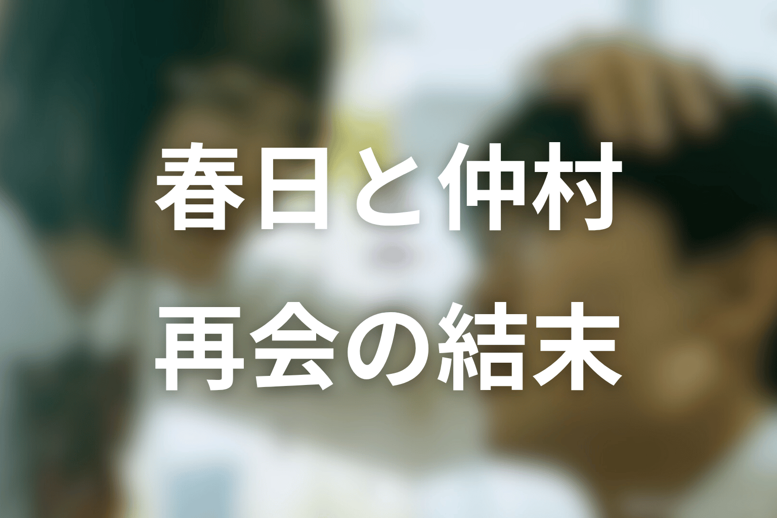 春日と仲村は最後にどうなる？再会と過去の清算を考察