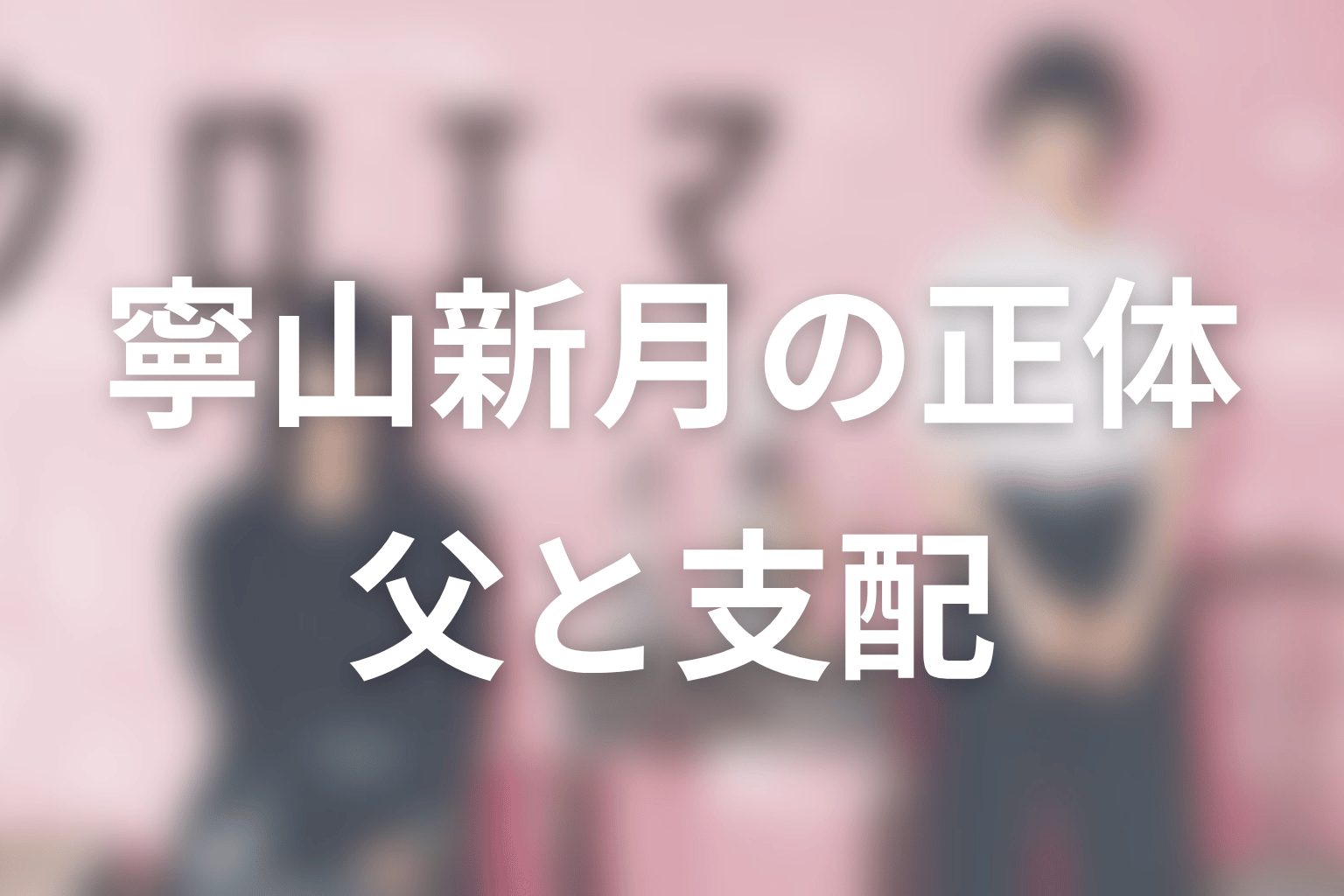 寧山新月の正体をネタバレ考察|黒幕というより“父”であり支配の象徴