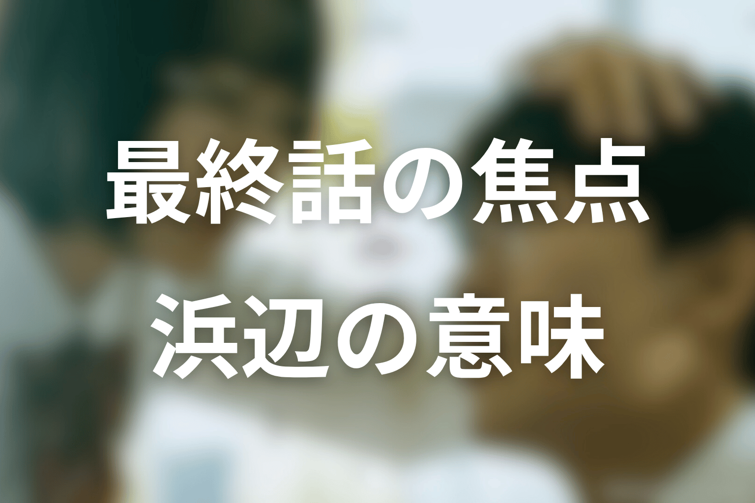 最終話では何が描かれる？仲村再会と浜辺の意味を考察