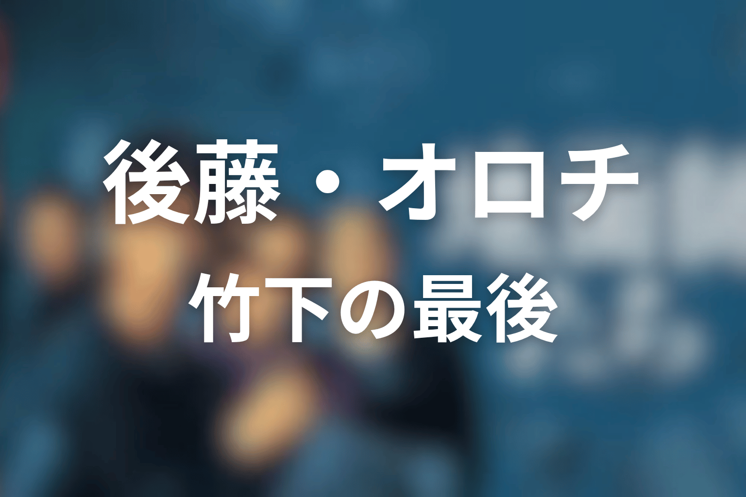 後藤・オロチ・竹下の最後を整理
