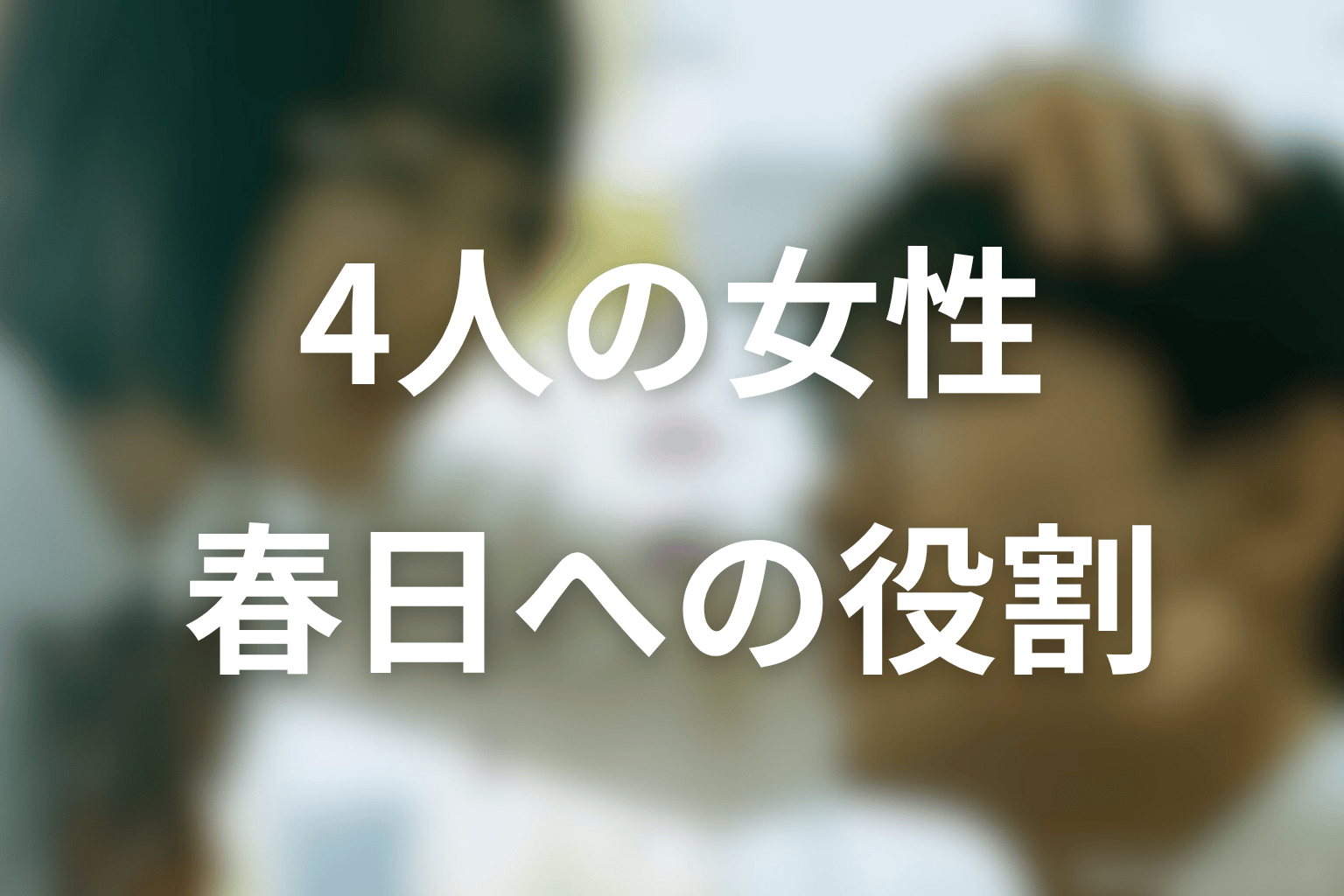 春日を変えた4人の女性の役割まとめ