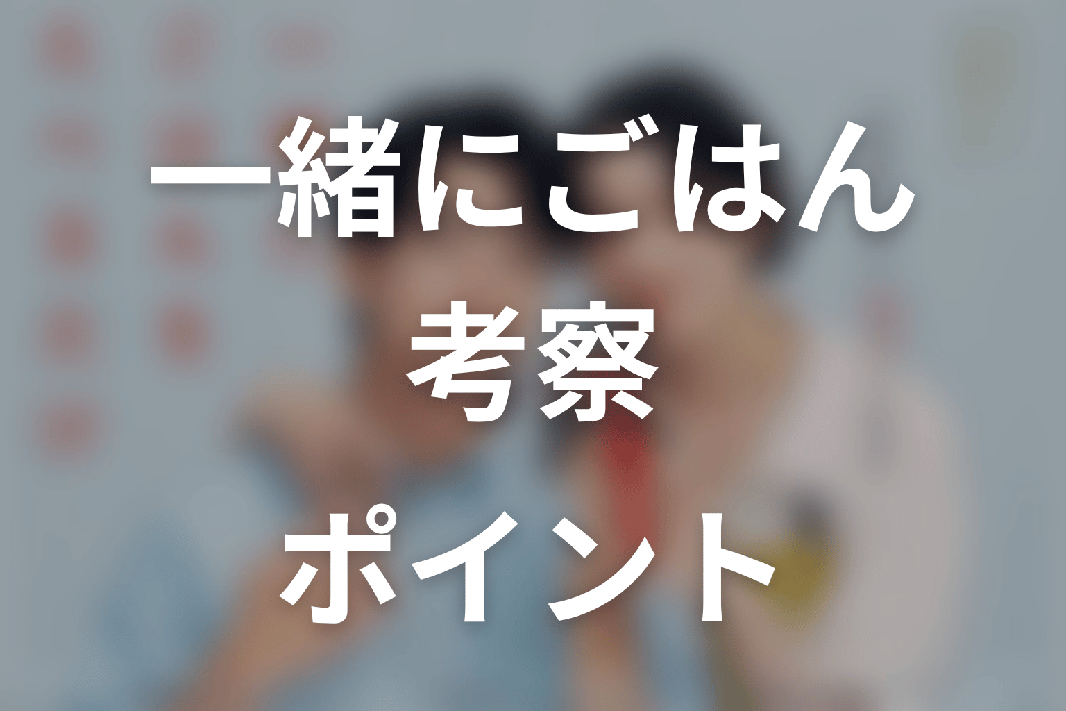 【一緒にごはんをたべるだけ】の考察ポイント