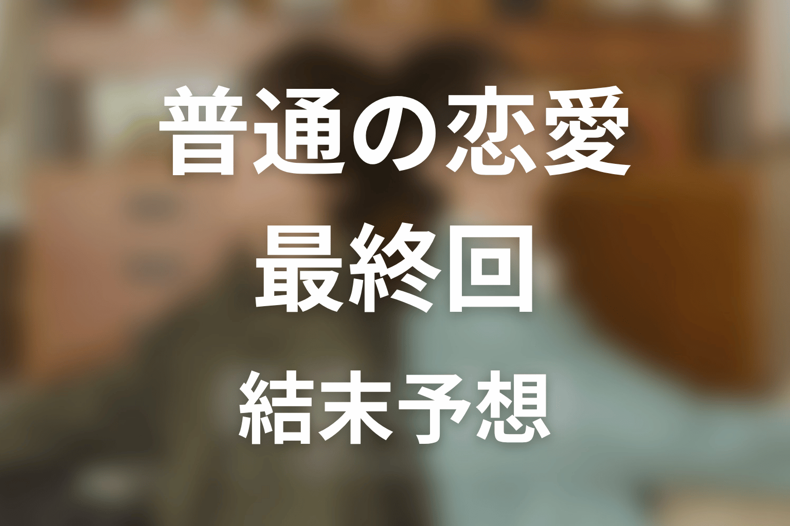 【普通の恋愛】最終回ネタバレ結末予想