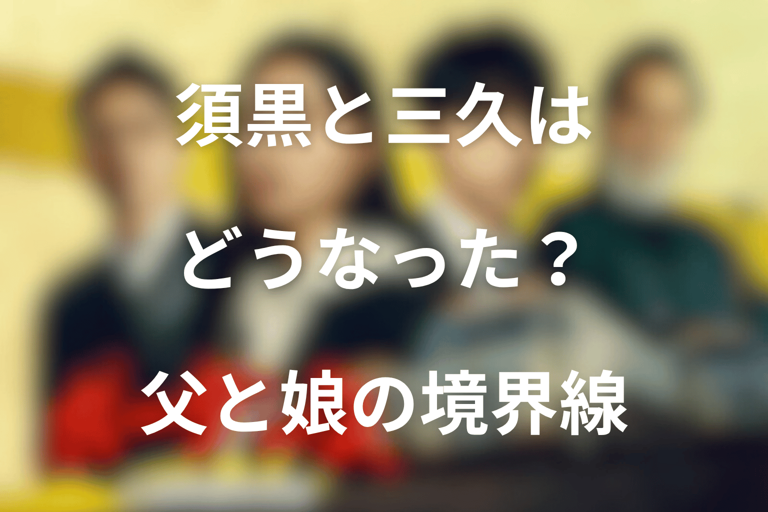 須黒と三久はどうなった？父と娘の境界線を整理