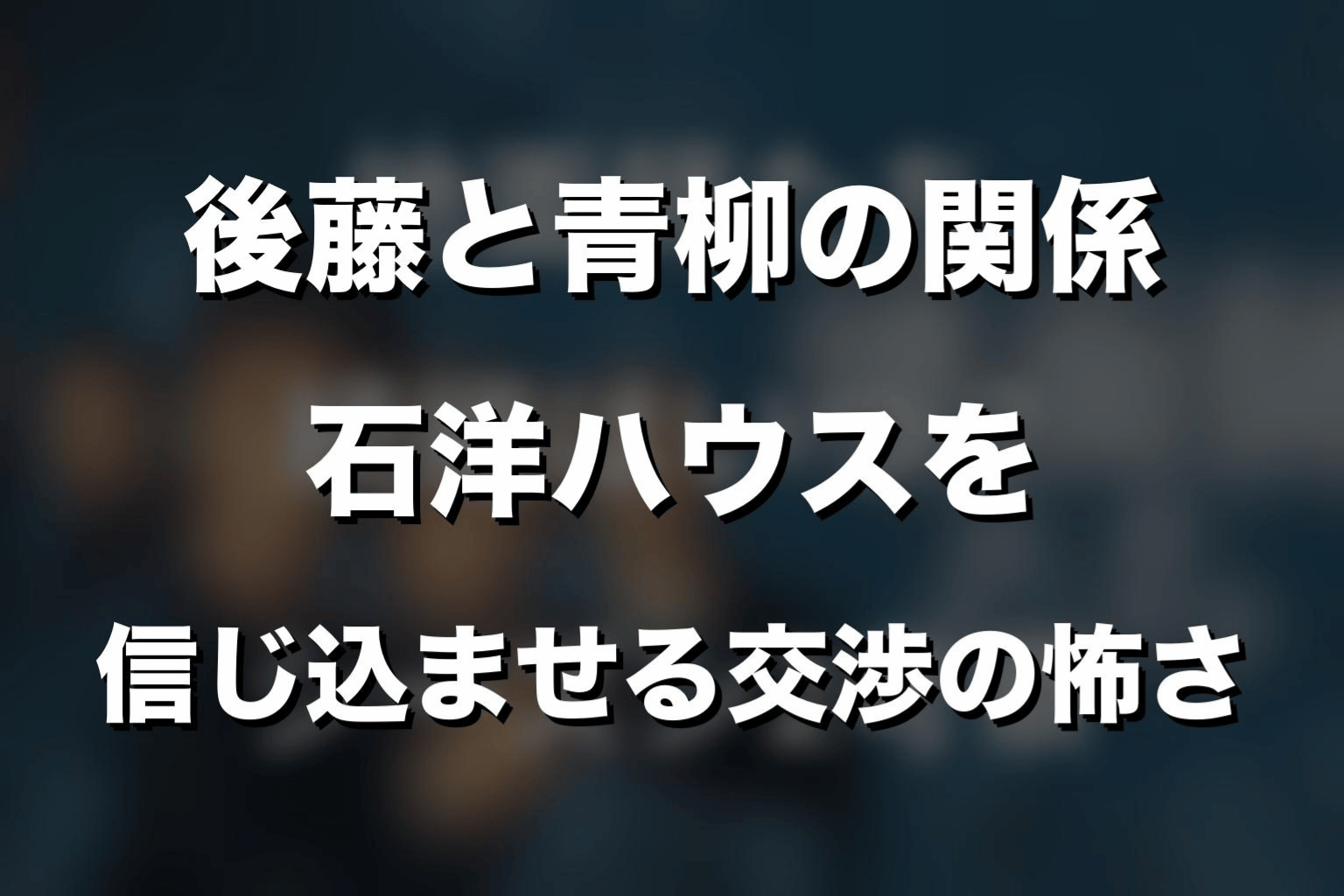 後藤と青柳の関係｜石洋ハウスを信じ込ませる交渉の怖さ