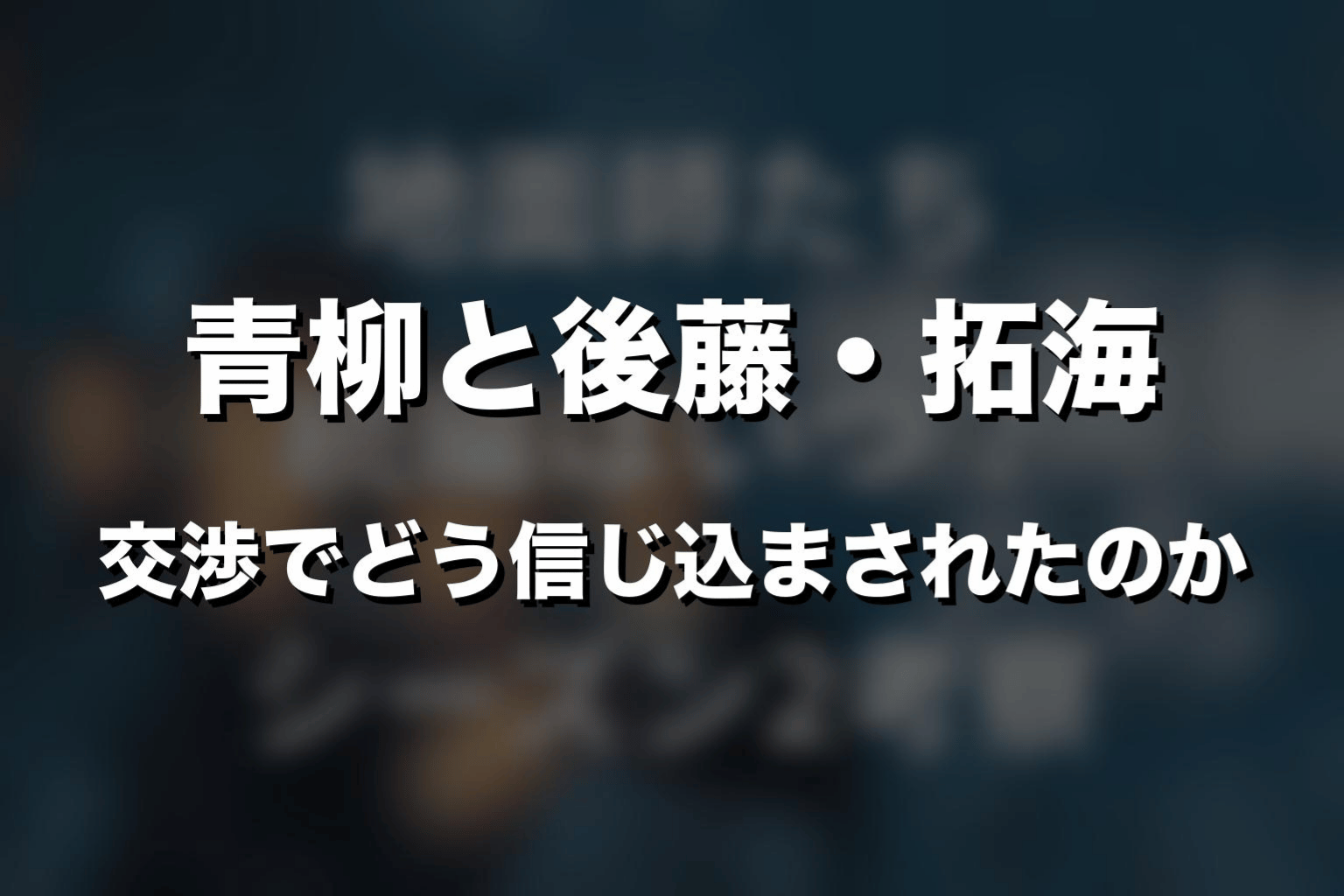 青柳と後藤・拓海｜交渉でどう信じ込まされたのか