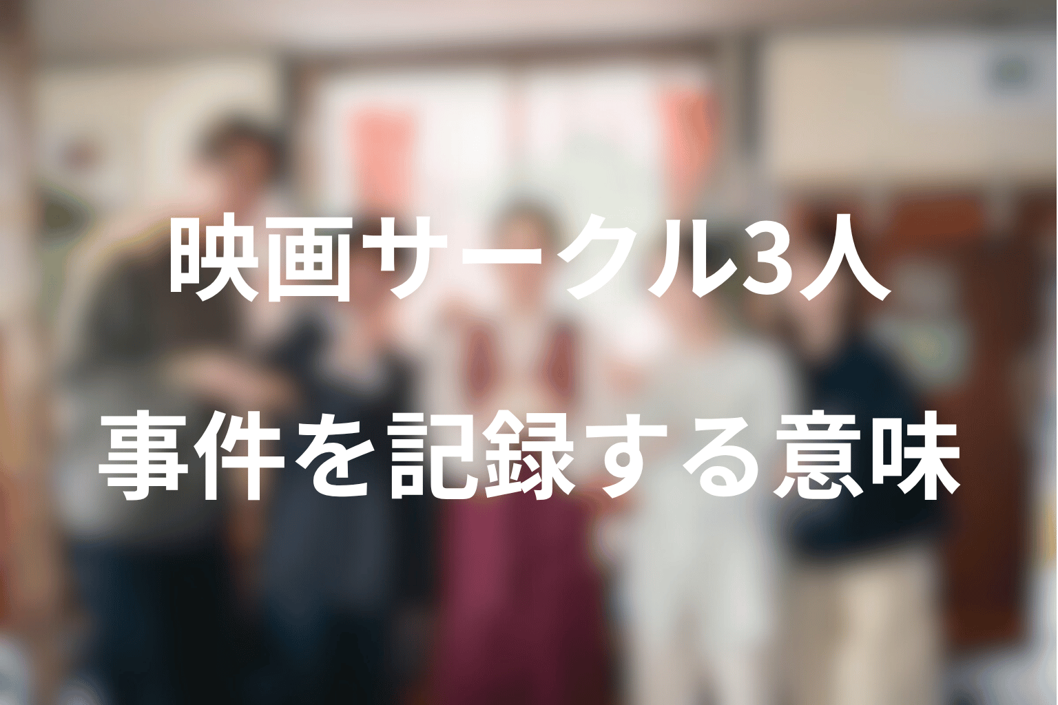 映画サークルの3人はなぜ事件を追うのか？記録することの意味を考察