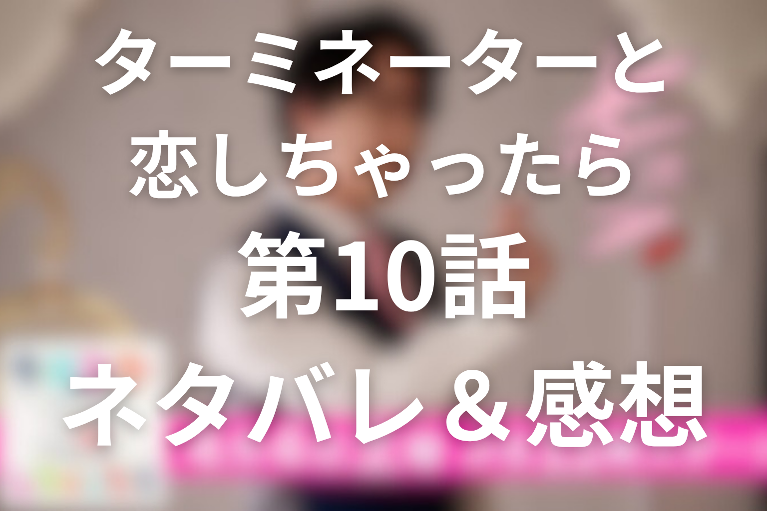 ドラマ「ターミネーターと恋しちゃったら」10話(最終回)のネタバレ＆感想考察。エータの初期化と、記憶を超えて戻ってきた恋