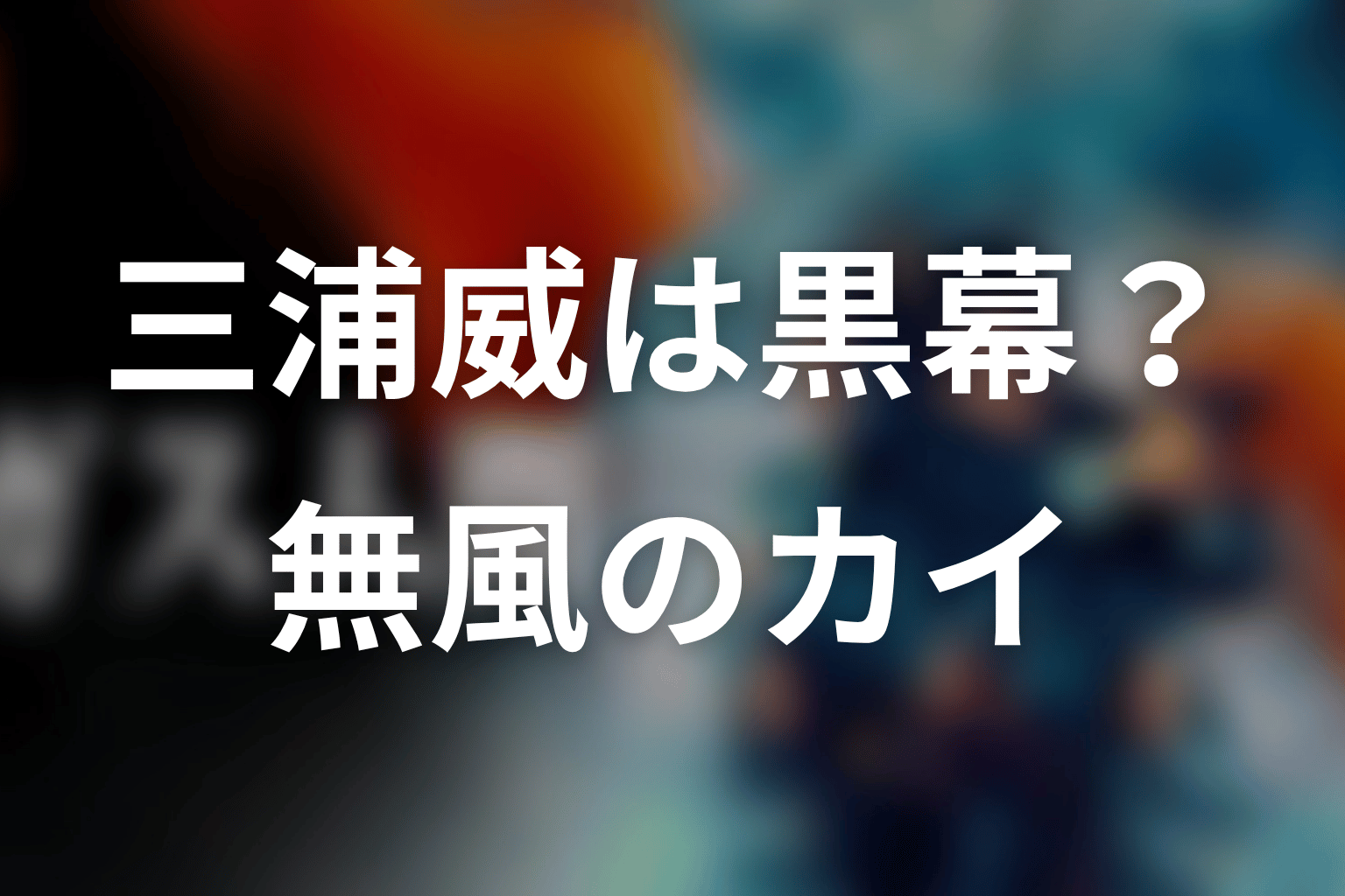 三浦威は本当の黒幕だったのか?無風のカイとしての正体