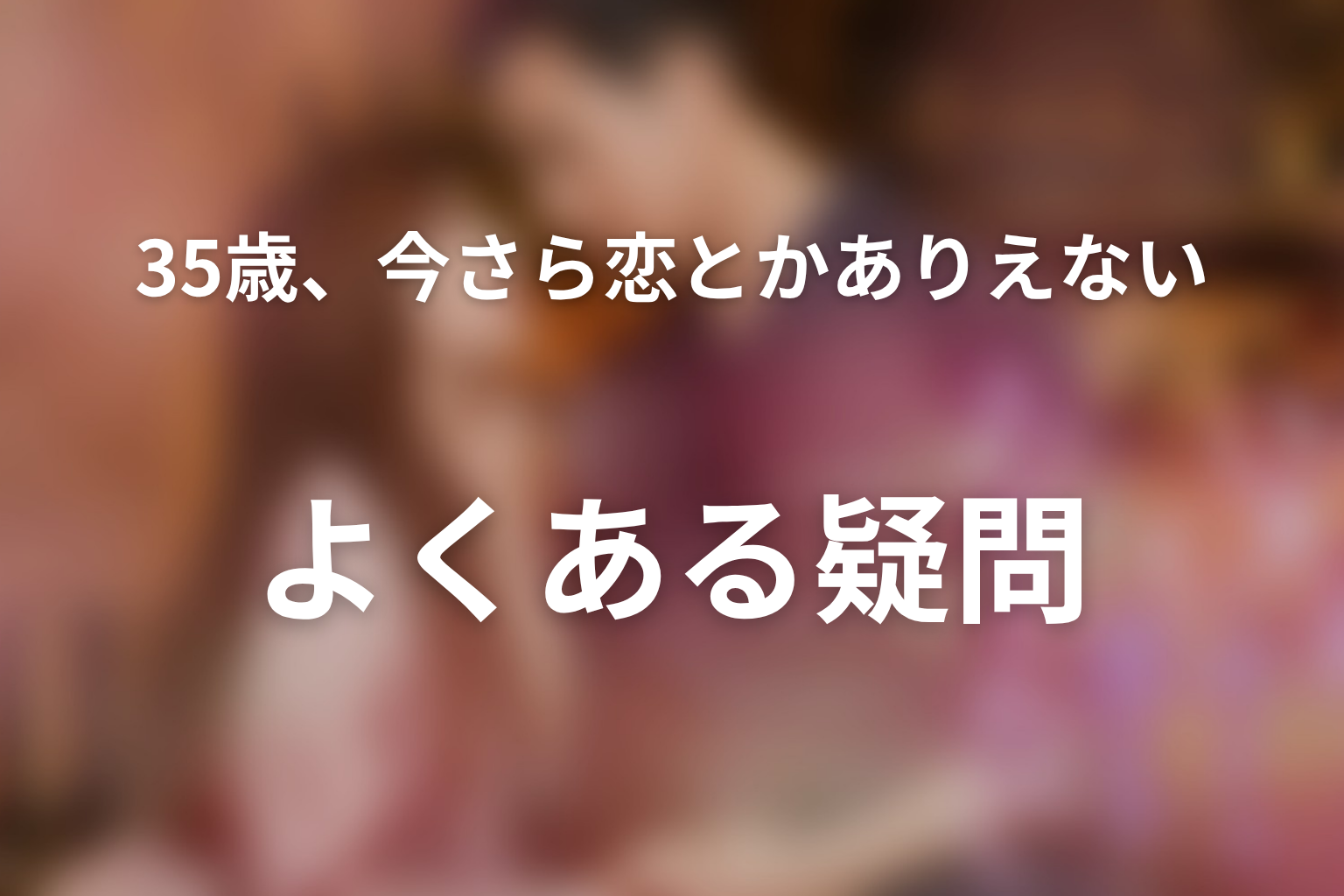 「35歳、今さら恋とかありえない」のよくある疑問