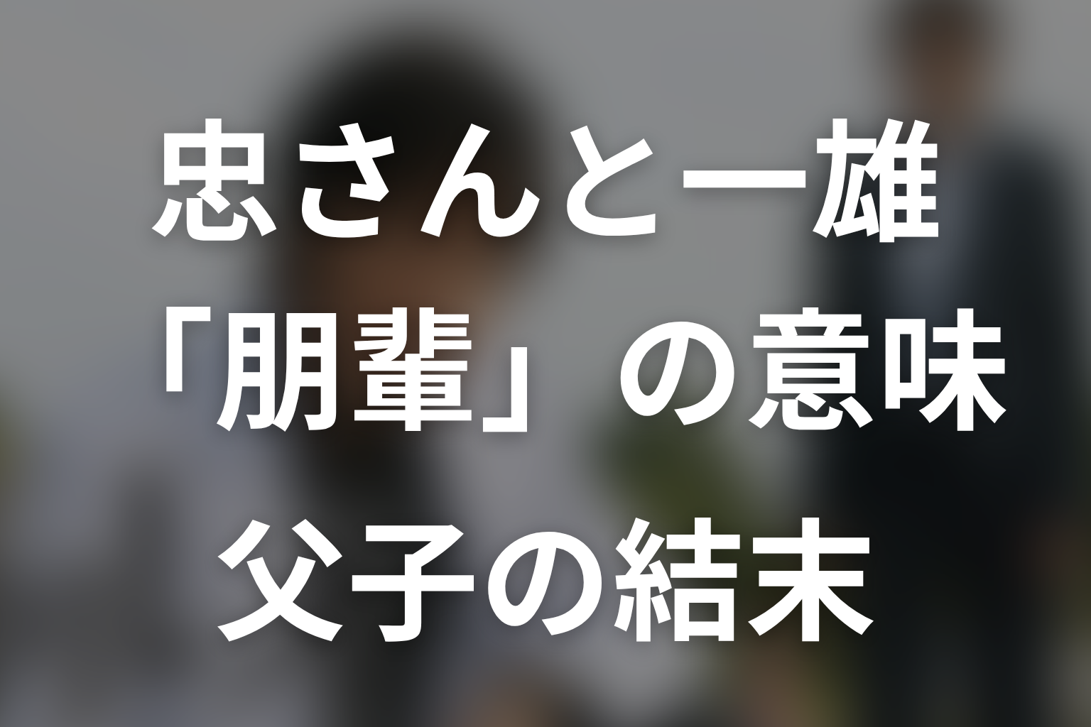 忠さんと一雄の「朋輩」は何を意味する？父子の結末を考察