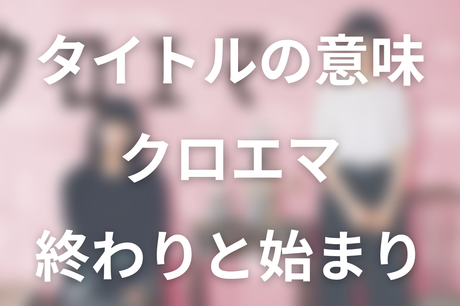 タイトル「クロエマ」と最終話「終わりと始まり」の意味