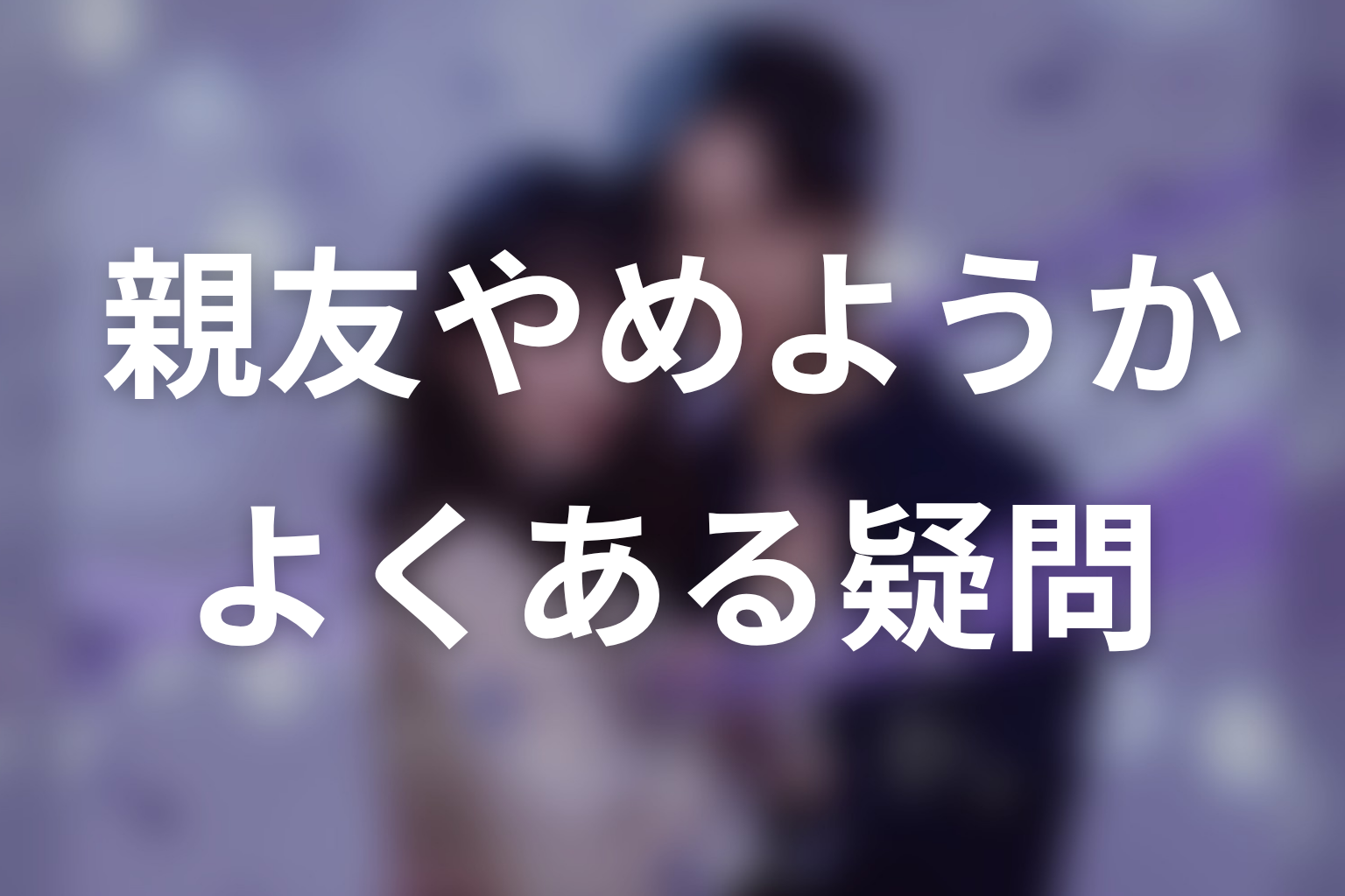 「今から、親友やめようか。」のよくある疑問