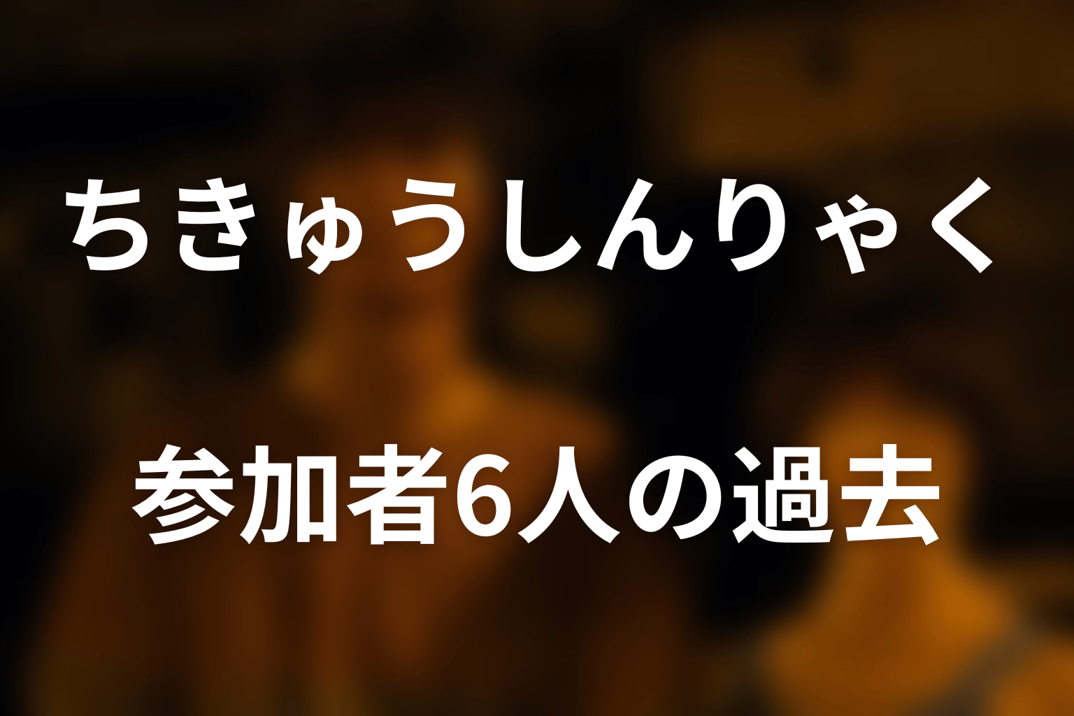 ちきゅうしんりゃくの参加者6人とそれぞれの過去