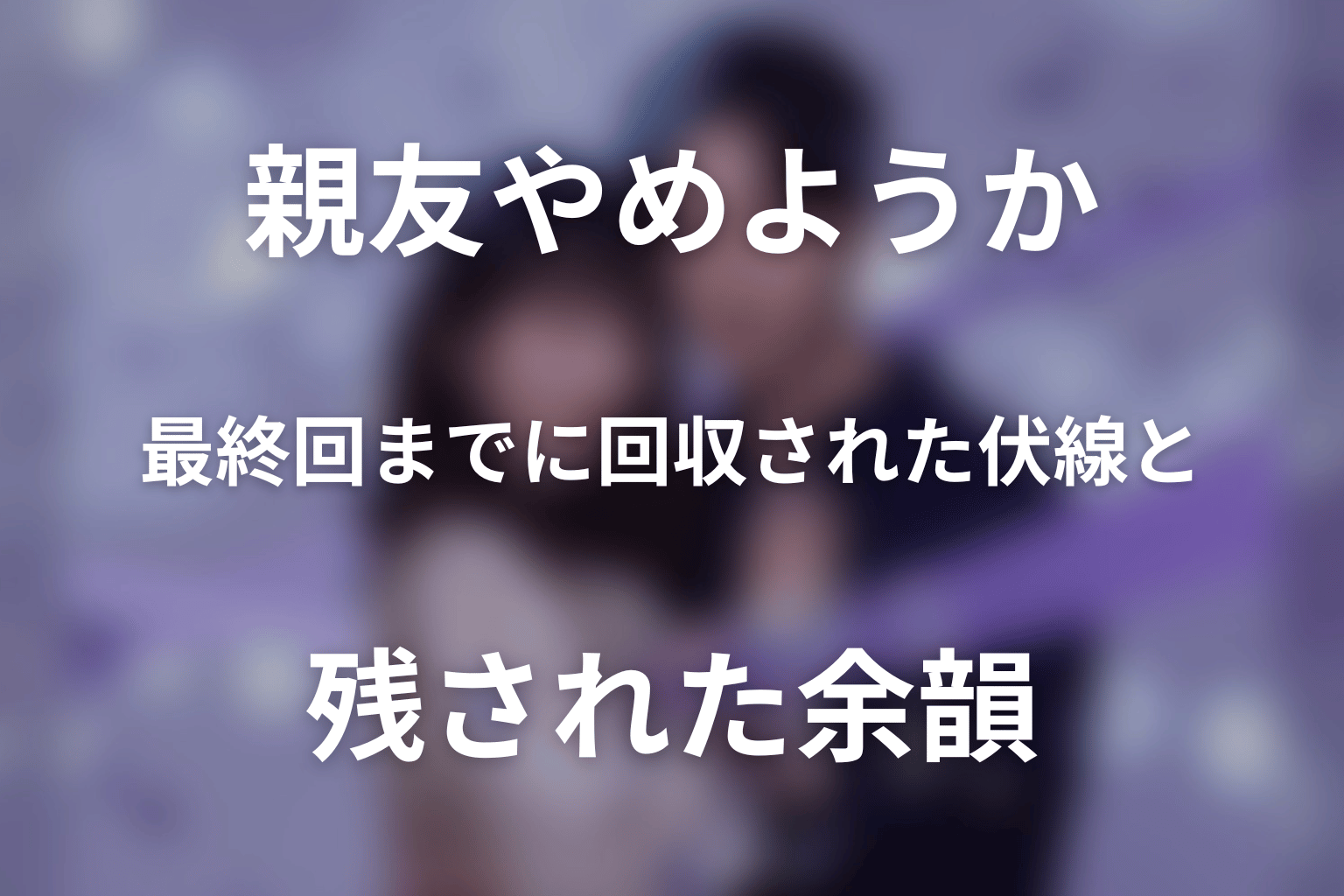 「今から、親友やめようか。」最終回までに回収された伏線と残された余韻