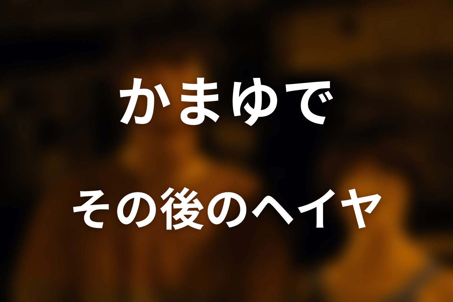 かまゆで後のヘイヤはどうなった？