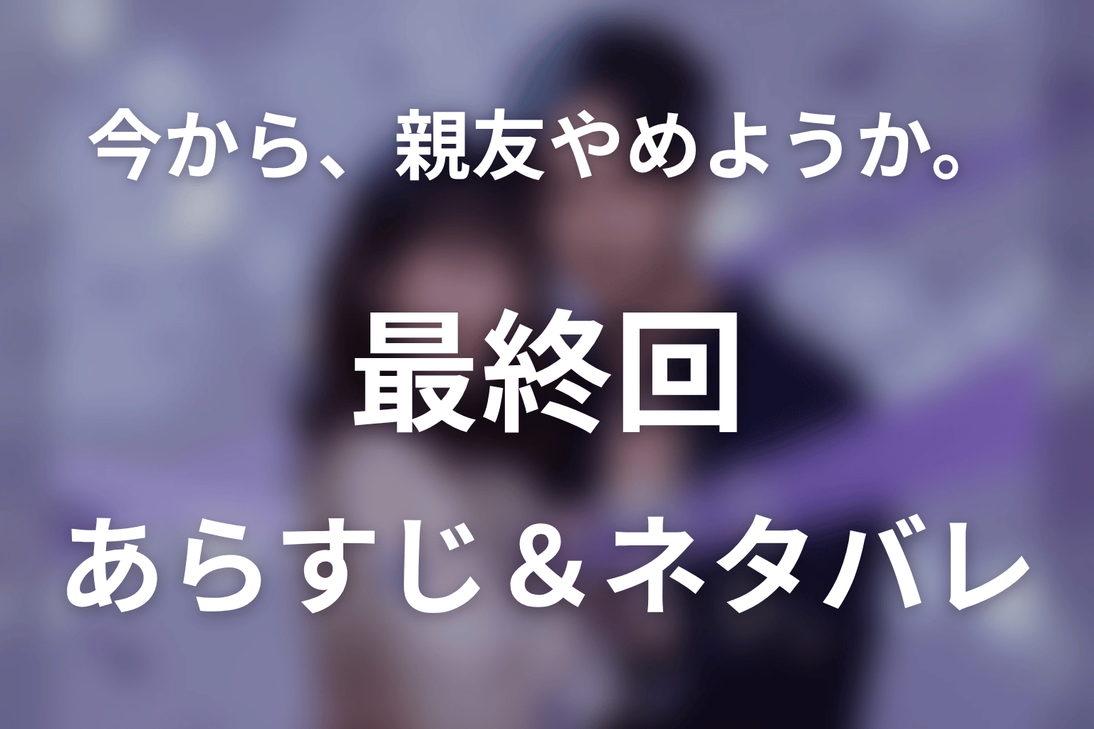 ドラマ「今から、親友やめようか。」第7話最終回のネタバレ＆感想考察。「私と親友、やめるでしょ？」が結んだ二人の未来