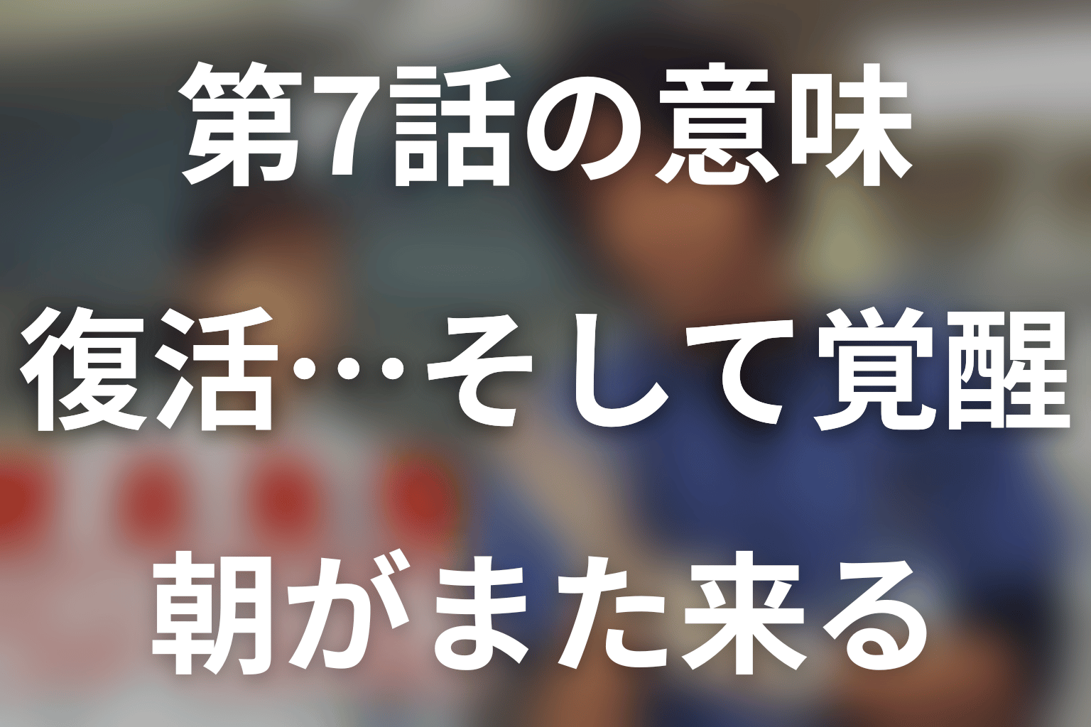 第7話「復活…そして覚醒」と「朝がまた来る」の意味