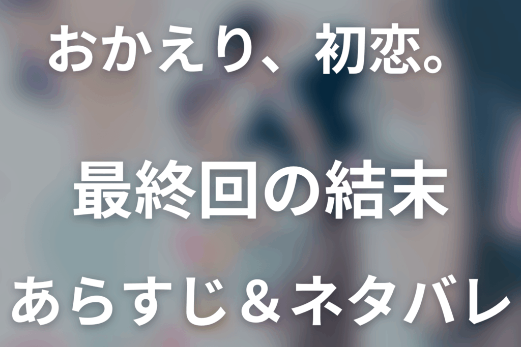 【全話ネタバレ】ドラマ「おかえり、初恋。」の最終回結末と伏線回収。ドラマ「おかえり、初恋。」はどんな話？あらすじ・キャスト・結末予想まで考察