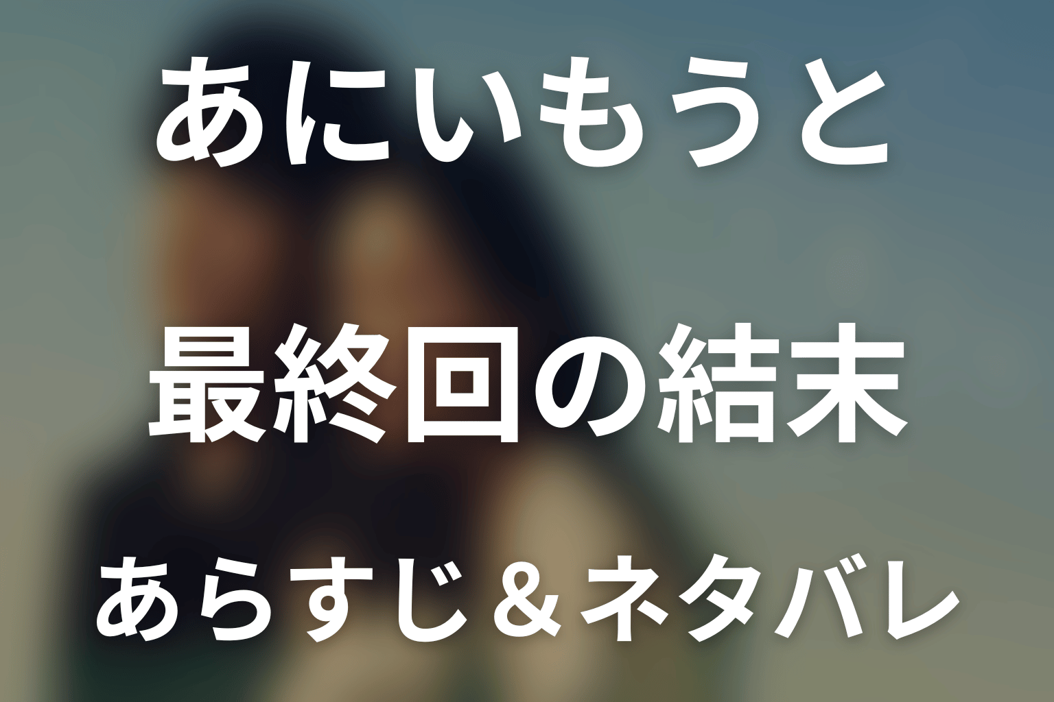 【全話ネタバレ】ドラマ「あにいもうと」の最終回結末と伏線回収。ドラマ「あにいもうと」はどんな話？あらすじ・キャスト・結末予想まで考察