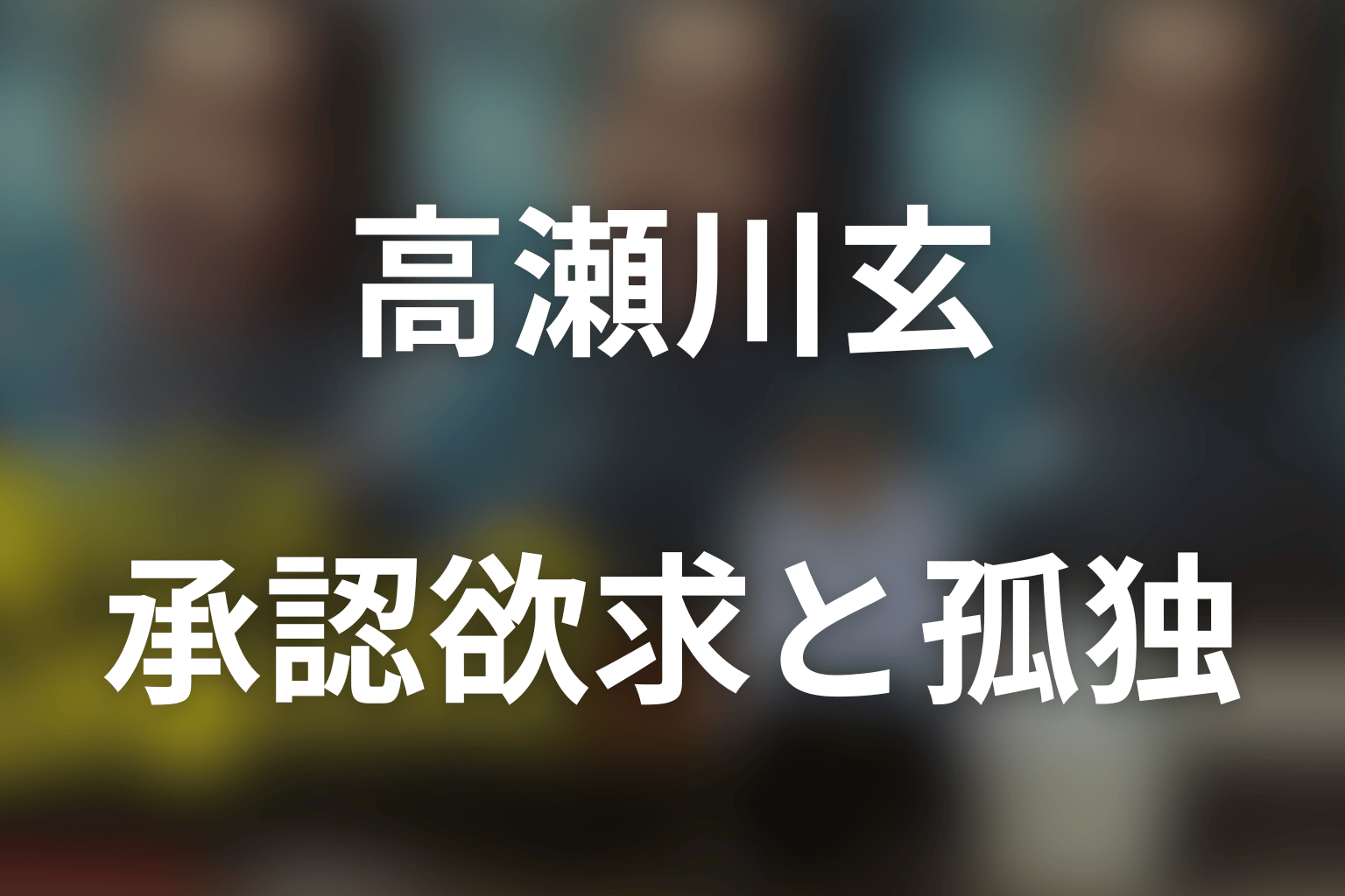 高瀬川玄はどんな人物？承認欲求と孤独を考察