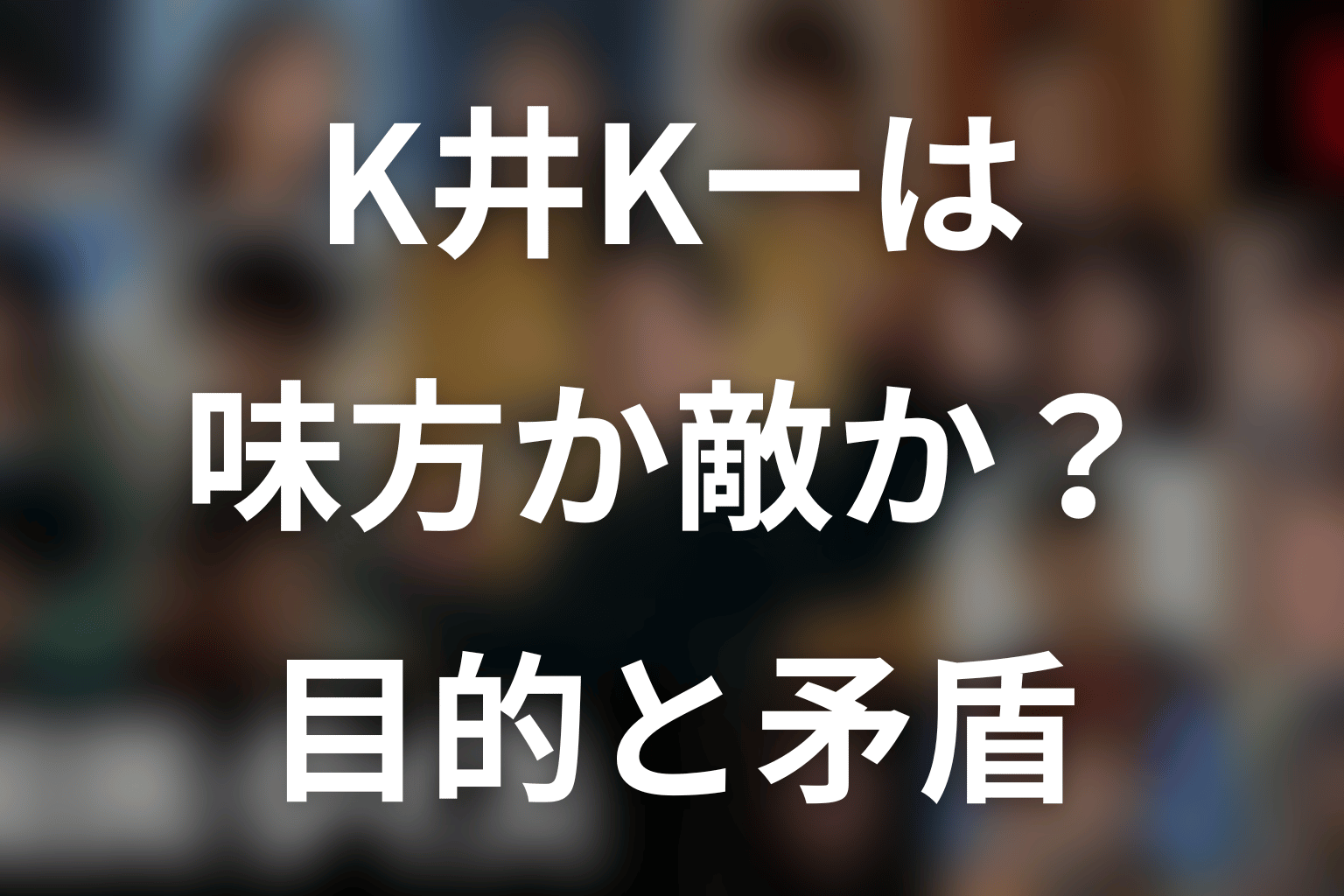 K井K一は味方か敵か?目的と矛盾を考察