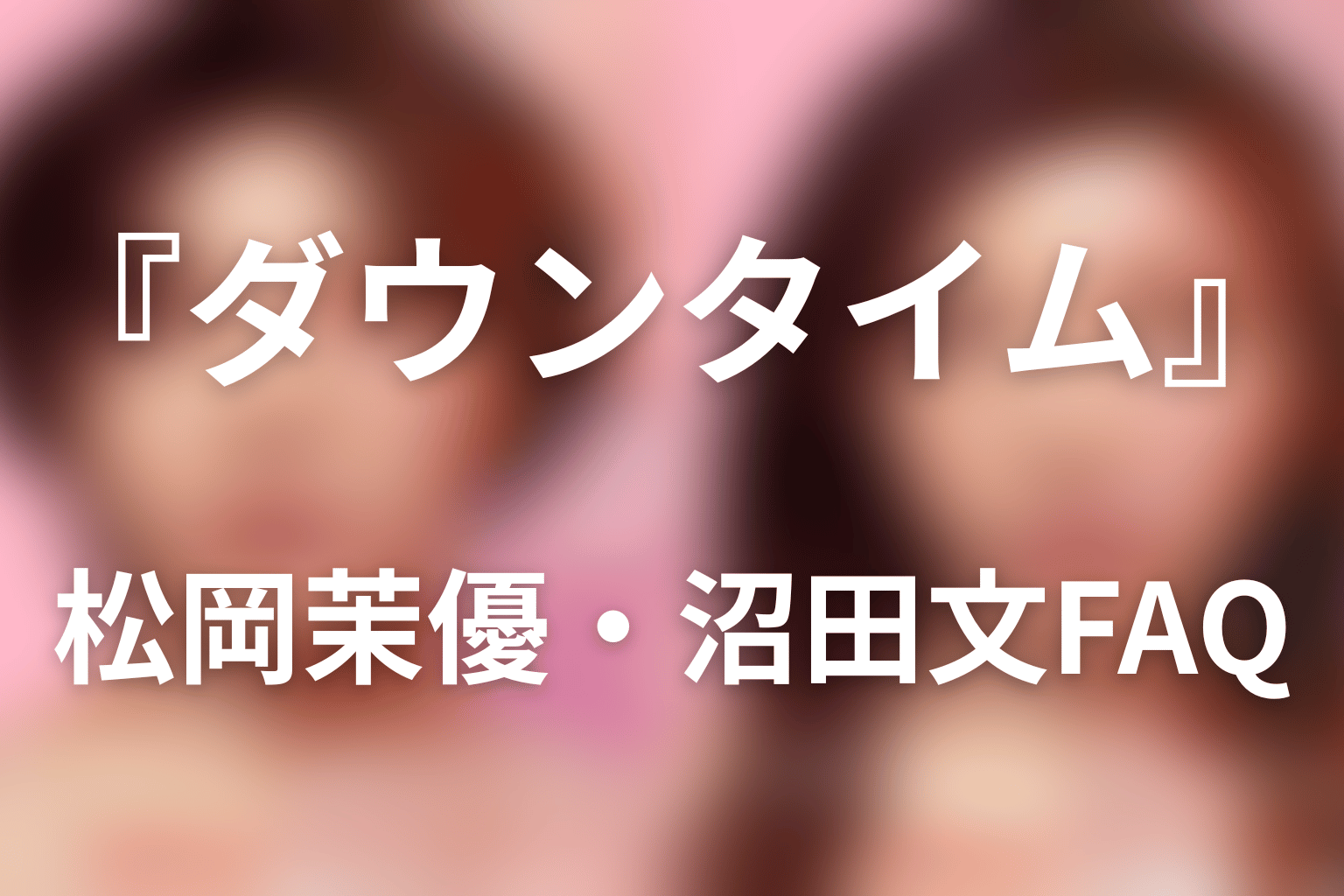 『ダウンタイム』松岡茉優・沼田文FAQ