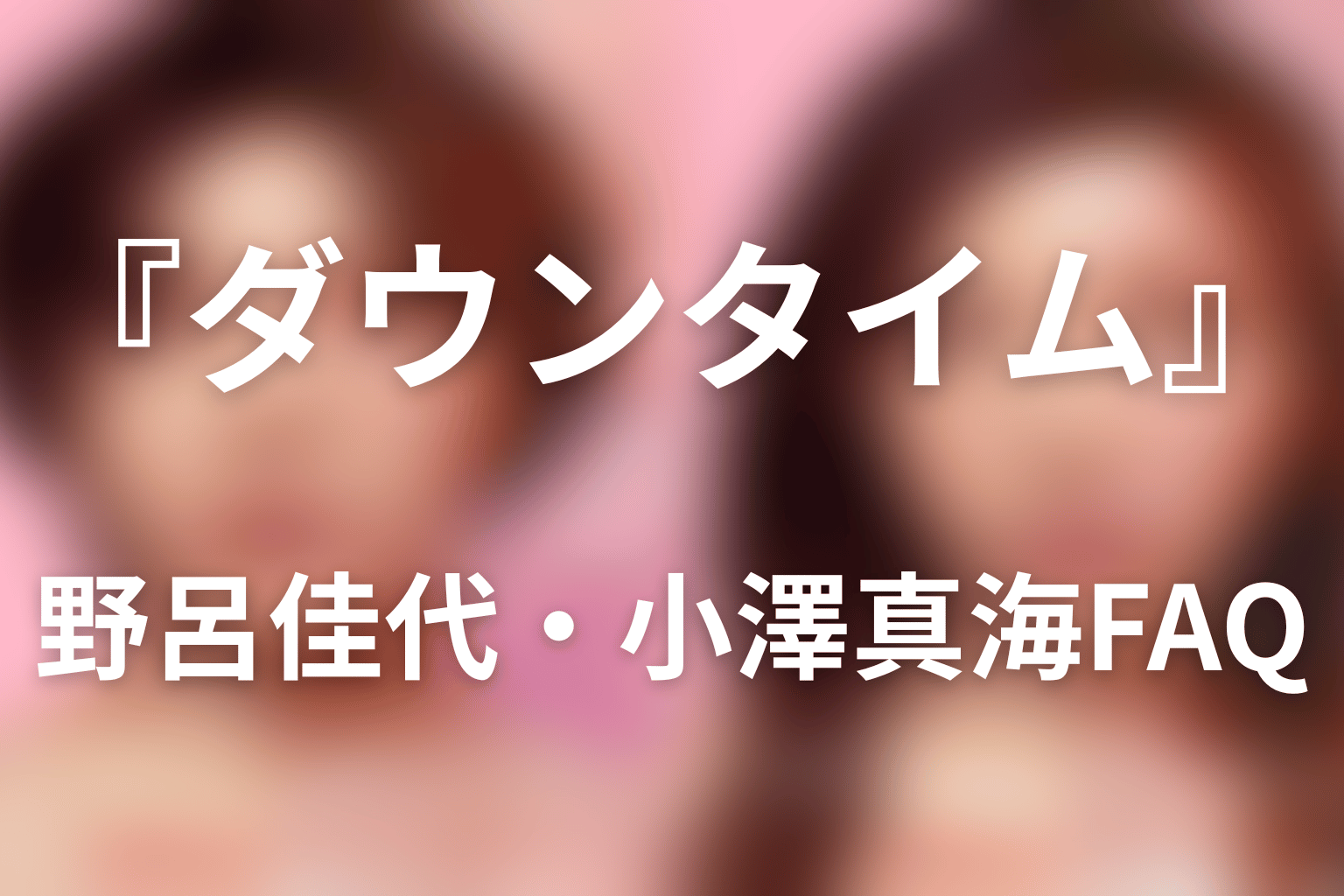 『ダウンタイム』野呂佳代・小澤真海FAQ