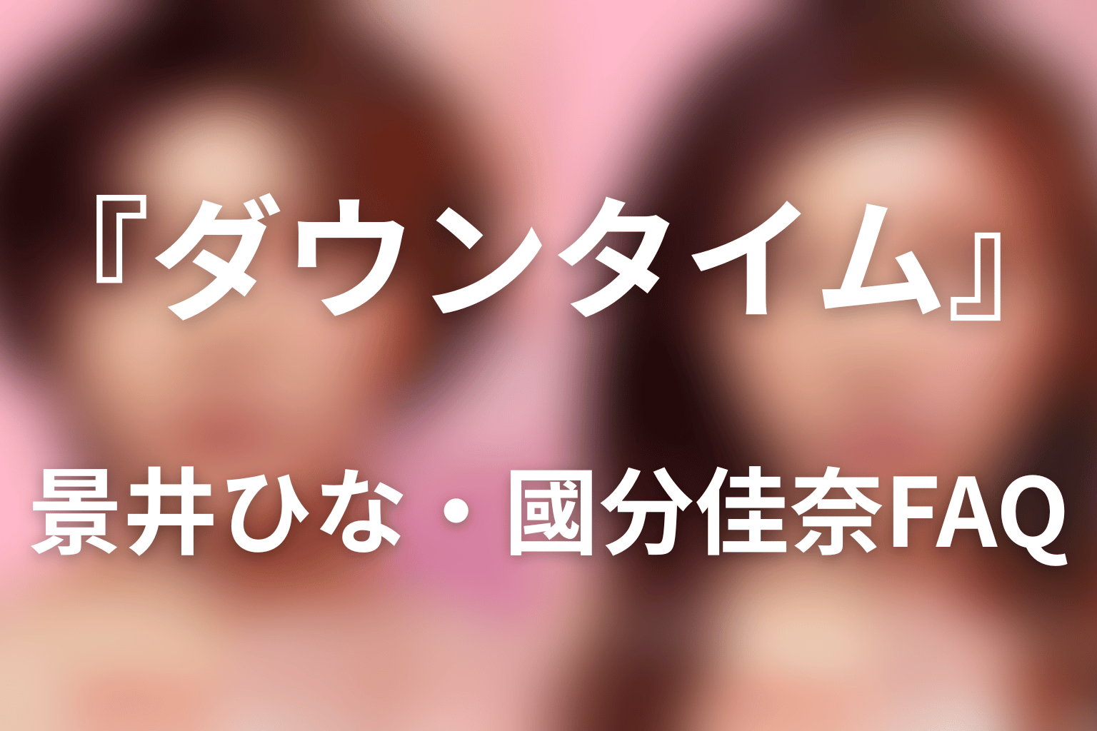 『ダウンタイム』景井ひな・國分佳奈FAQ