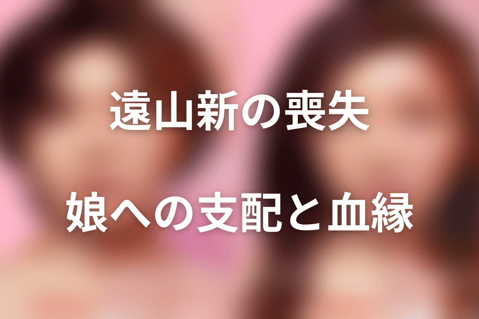 まとめ|遠山新は血を残そうとして娘への支配を失った