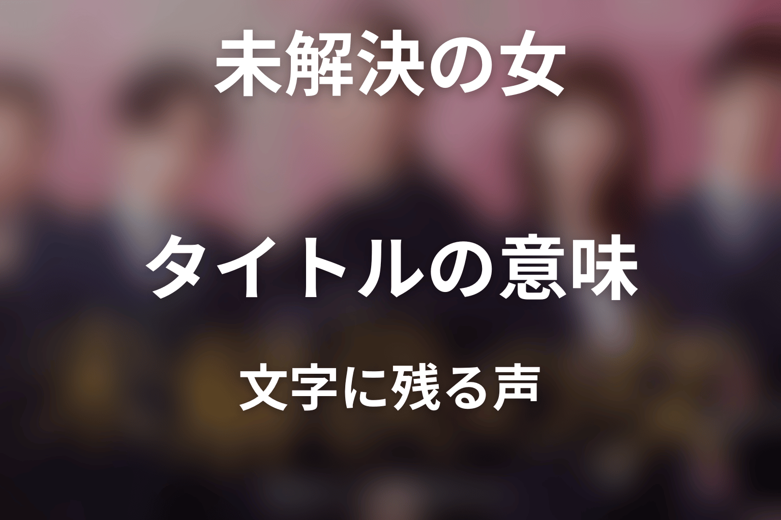 タイトル『未解決の女』の意味は？文字に残された声を考察