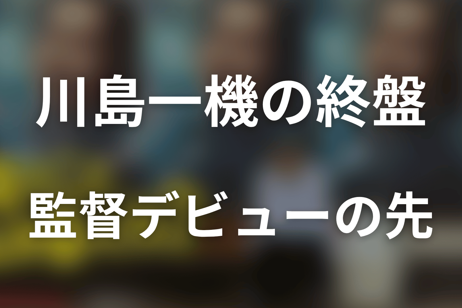 川島一機の終盤と結末｜監督デビューの先に描かれること