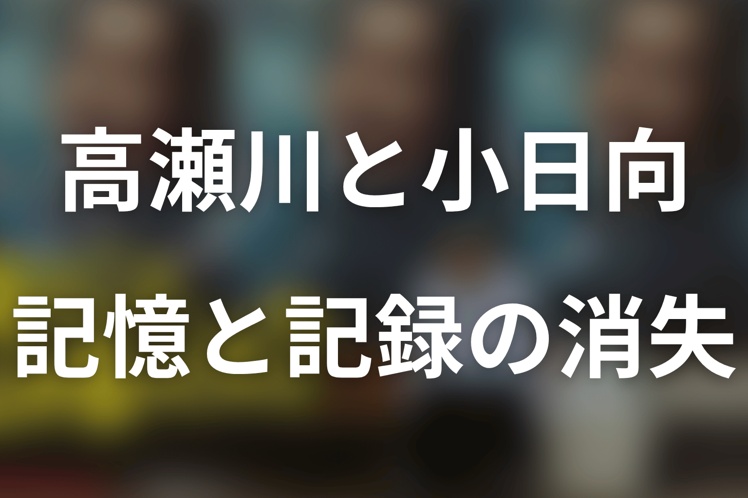 高瀬川だけが忘れられたわけではない|小日向と記録の消失