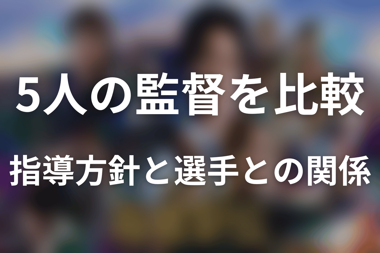 5人の監督を比較｜指導方針と選手との関係はどう違う？