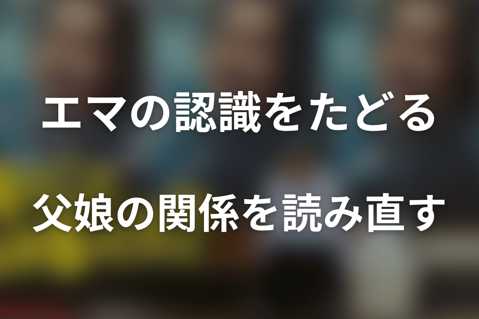 まとめ｜河合優実演じるエマの認識から父娘の関係を読み直す