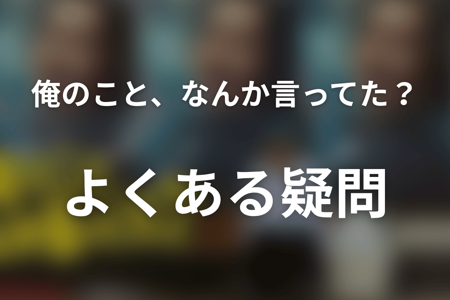 「俺のこと、なんか言ってた？」のFAQ